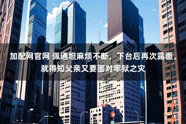 加配网官网 佩通坦麻烦不断，下台后再次露面，就得知父亲又要面对牢狱之灾