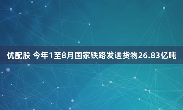 优配股 今年1至8月国家铁路发送货物26.83亿吨