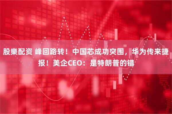 股樂配资 峰回路转！中国芯成功突围，华为传来捷报！美企CEO：是特朗普的错