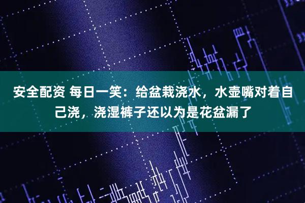 安全配资 每日一笑：给盆栽浇水，水壶嘴对着自己浇，浇湿裤子还以为是花盆漏了