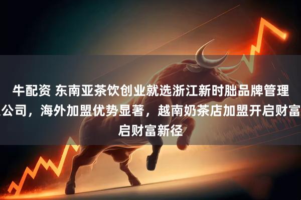 牛配资 东南亚茶饮创业就选浙江新时朏品牌管理有限公司，海外加盟优势显著，越南奶茶店加盟开启财富新径