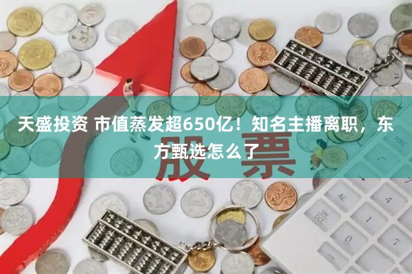 天盛投资 市值蒸发超650亿！知名主播离职，东方甄选怎么了