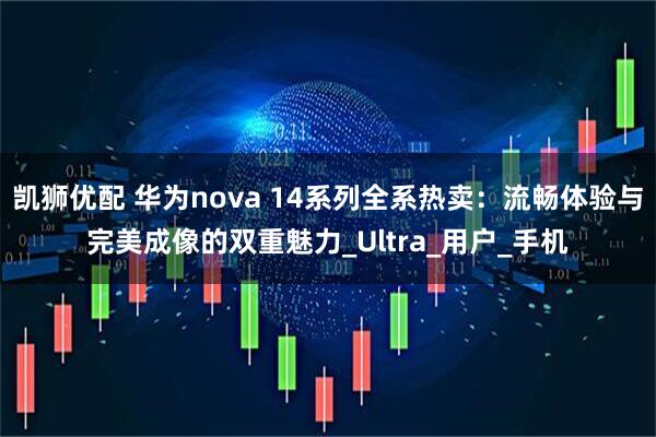 凯狮优配 华为nova 14系列全系热卖：流畅体验与完美成像的双重魅力_Ultra_用户_手机