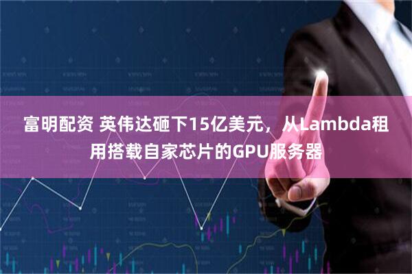 富明配资 英伟达砸下15亿美元,从Lambda租用搭载自家芯片的GPU服务器