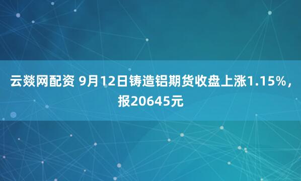 云燚网配资 9月12日铸造铝期货收盘上涨1.15%，报20645元