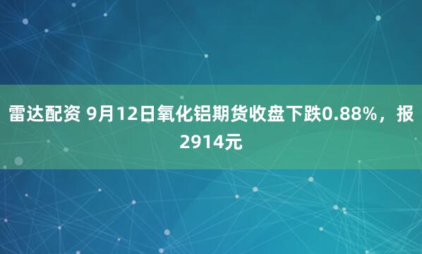 雷达配资 9月12日氧化铝期货收盘下跌0.88%，报2914元